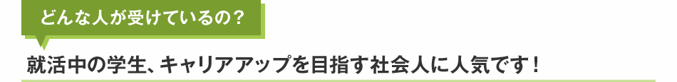 どんな人が受けているの？就活中の学生、キャリアアップを目指す社会人に人気です！
